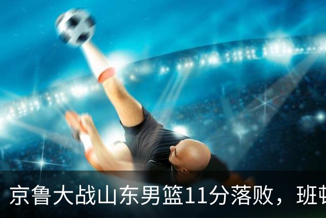 京鲁大战山东男篮11分落败，班顿只得1分，被弃用已经是势在必行