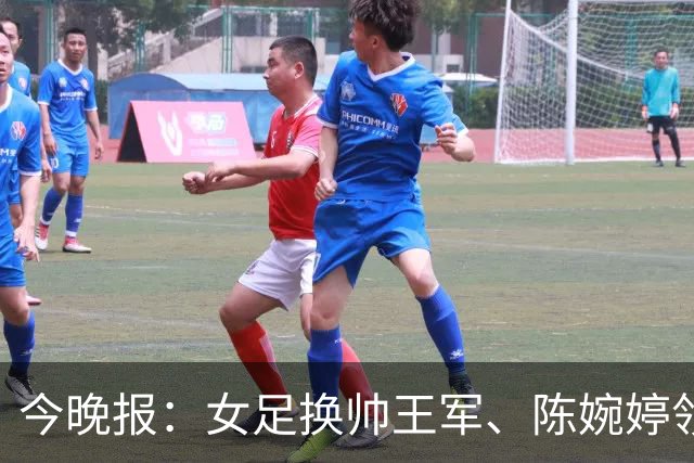今晚报：女足换帅王军、陈婉婷领跑，足协表扬U20女足的表现