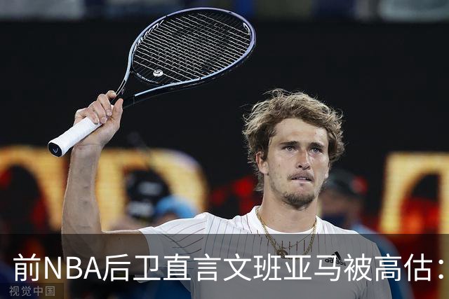 前NBA后卫直言文班亚马被高估：他顶多排联盟第10