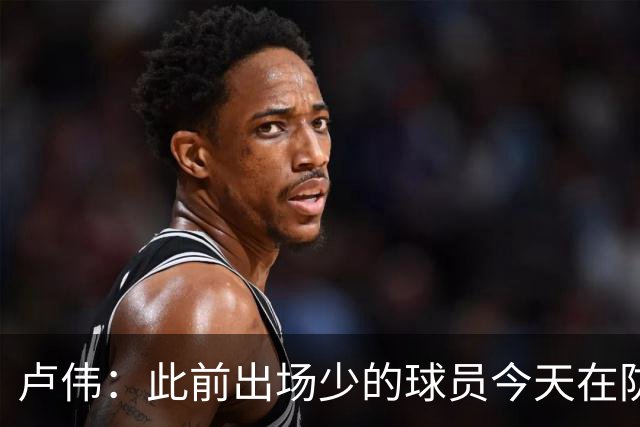 卢伟：此前出场少的球员今天在防守端帮助很大 我们要保持好健康