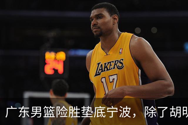 广东男篮险胜垫底宁波，除了胡明轩周鹏，其他本土球员还在梦游？