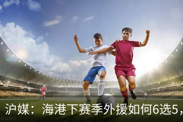 沪媒：海港下赛季外援如何6选5，十分考验教练组与俱乐部的智慧