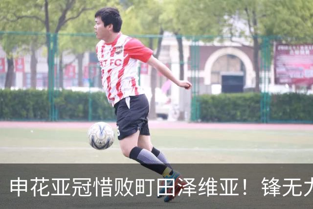 申花亚冠惜败町田泽维亚！锋无力问题未来必须解决，否则很难出线