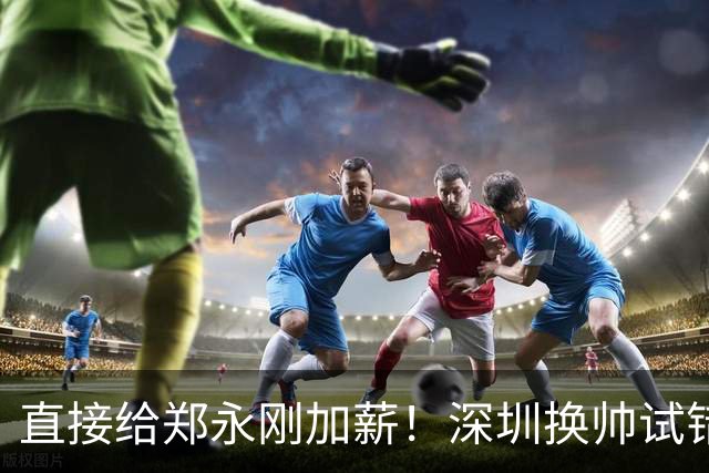 直接给郑永刚加薪！深圳换帅试错根本没必要