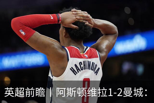 英超前瞻丨阿斯顿维拉1-2曼城：英超全胜的领头羊，碰到苦主了